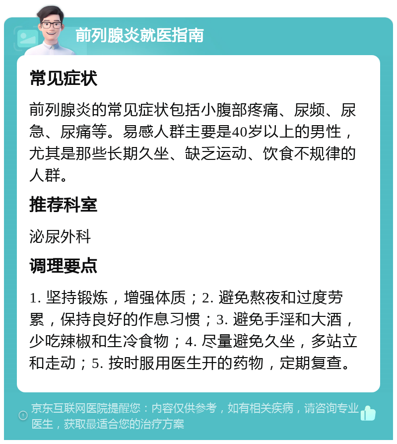 前列腺炎就医指南 常见症状 前列腺炎的常见症状包括小腹部疼痛、尿频、尿急、尿痛等。易感人群主要是40岁以上的男性，尤其是那些长期久坐、缺乏运动、饮食不规律的人群。 推荐科室 泌尿外科 调理要点 1. 坚持锻炼，增强体质；2. 避免熬夜和过度劳累，保持良好的作息习惯；3. 避免手淫和大酒，少吃辣椒和生冷食物；4. 尽量避免久坐，多站立和走动；5. 按时服用医生开的药物，定期复查。