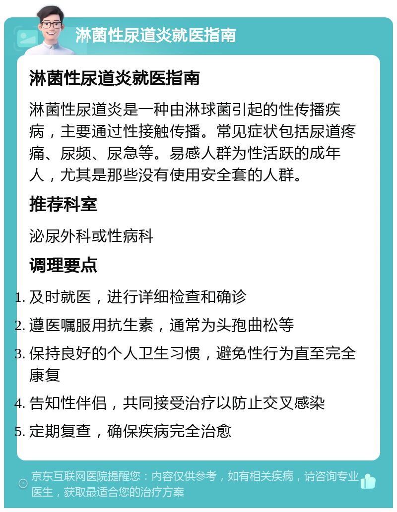 淋菌性尿道炎就医指南 淋菌性尿道炎就医指南 淋菌性尿道炎是一种由淋球菌引起的性传播疾病，主要通过性接触传播。常见症状包括尿道疼痛、尿频、尿急等。易感人群为性活跃的成年人，尤其是那些没有使用安全套的人群。 推荐科室 泌尿外科或性病科 调理要点 及时就医，进行详细检查和确诊 遵医嘱服用抗生素，通常为头孢曲松等 保持良好的个人卫生习惯，避免性行为直至完全康复 告知性伴侣，共同接受治疗以防止交叉感染 定期复查，确保疾病完全治愈