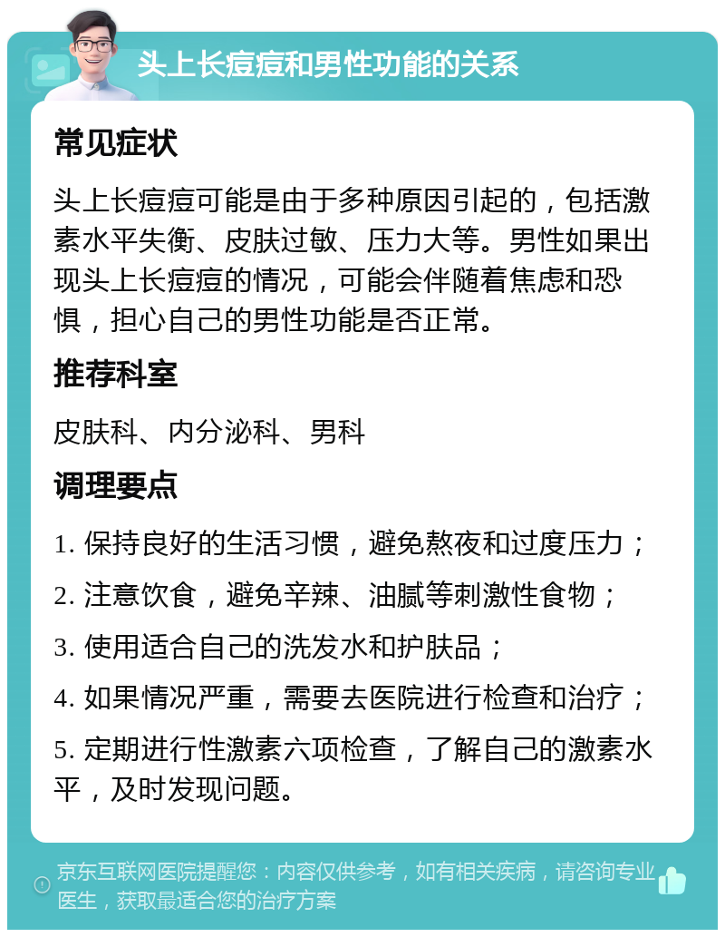 头上长痘痘和男性功能的关系 常见症状 头上长痘痘可能是由于多种原因引起的，包括激素水平失衡、皮肤过敏、压力大等。男性如果出现头上长痘痘的情况，可能会伴随着焦虑和恐惧，担心自己的男性功能是否正常。 推荐科室 皮肤科、内分泌科、男科 调理要点 1. 保持良好的生活习惯，避免熬夜和过度压力； 2. 注意饮食，避免辛辣、油腻等刺激性食物； 3. 使用适合自己的洗发水和护肤品； 4. 如果情况严重，需要去医院进行检查和治疗； 5. 定期进行性激素六项检查，了解自己的激素水平，及时发现问题。