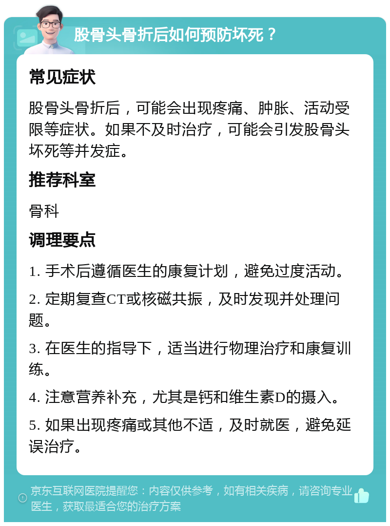 股骨头骨折后如何预防坏死？ 常见症状 股骨头骨折后，可能会出现疼痛、肿胀、活动受限等症状。如果不及时治疗，可能会引发股骨头坏死等并发症。 推荐科室 骨科 调理要点 1. 手术后遵循医生的康复计划，避免过度活动。 2. 定期复查CT或核磁共振，及时发现并处理问题。 3. 在医生的指导下，适当进行物理治疗和康复训练。 4. 注意营养补充，尤其是钙和维生素D的摄入。 5. 如果出现疼痛或其他不适，及时就医，避免延误治疗。