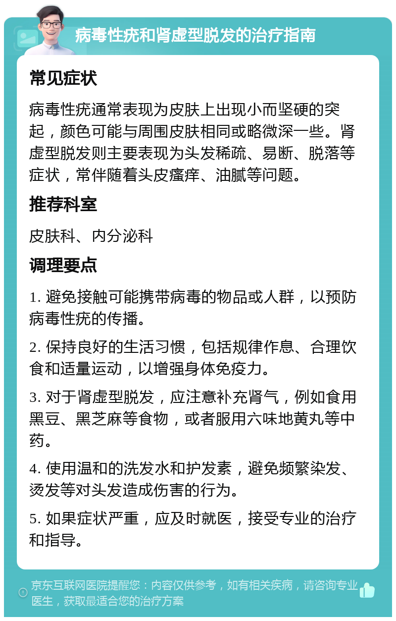 病毒性疣和肾虚型脱发的治疗指南 常见症状 病毒性疣通常表现为皮肤上出现小而坚硬的突起，颜色可能与周围皮肤相同或略微深一些。肾虚型脱发则主要表现为头发稀疏、易断、脱落等症状，常伴随着头皮瘙痒、油腻等问题。 推荐科室 皮肤科、内分泌科 调理要点 1. 避免接触可能携带病毒的物品或人群，以预防病毒性疣的传播。 2. 保持良好的生活习惯，包括规律作息、合理饮食和适量运动，以增强身体免疫力。 3. 对于肾虚型脱发，应注意补充肾气，例如食用黑豆、黑芝麻等食物，或者服用六味地黄丸等中药。 4. 使用温和的洗发水和护发素，避免频繁染发、烫发等对头发造成伤害的行为。 5. 如果症状严重，应及时就医，接受专业的治疗和指导。