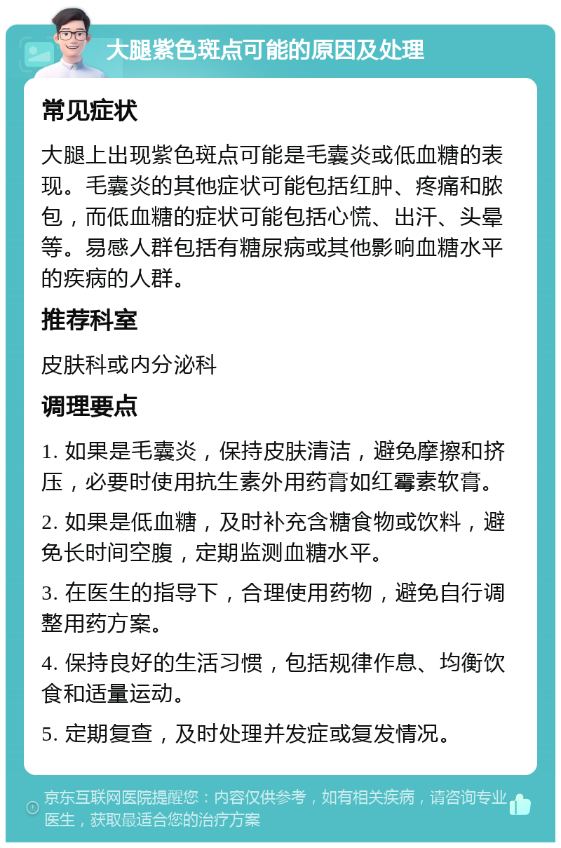 大腿紫色斑点可能的原因及处理 常见症状 大腿上出现紫色斑点可能是毛囊炎或低血糖的表现。毛囊炎的其他症状可能包括红肿、疼痛和脓包，而低血糖的症状可能包括心慌、出汗、头晕等。易感人群包括有糖尿病或其他影响血糖水平的疾病的人群。 推荐科室 皮肤科或内分泌科 调理要点 1. 如果是毛囊炎，保持皮肤清洁，避免摩擦和挤压，必要时使用抗生素外用药膏如红霉素软膏。 2. 如果是低血糖，及时补充含糖食物或饮料，避免长时间空腹，定期监测血糖水平。 3. 在医生的指导下，合理使用药物，避免自行调整用药方案。 4. 保持良好的生活习惯，包括规律作息、均衡饮食和适量运动。 5. 定期复查，及时处理并发症或复发情况。