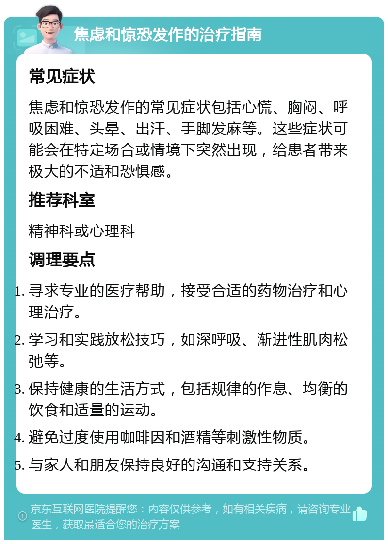 焦虑和惊恐发作的治疗指南 常见症状 焦虑和惊恐发作的常见症状包括心慌、胸闷、呼吸困难、头晕、出汗、手脚发麻等。这些症状可能会在特定场合或情境下突然出现，给患者带来极大的不适和恐惧感。 推荐科室 精神科或心理科 调理要点 寻求专业的医疗帮助，接受合适的药物治疗和心理治疗。 学习和实践放松技巧，如深呼吸、渐进性肌肉松弛等。 保持健康的生活方式，包括规律的作息、均衡的饮食和适量的运动。 避免过度使用咖啡因和酒精等刺激性物质。 与家人和朋友保持良好的沟通和支持关系。