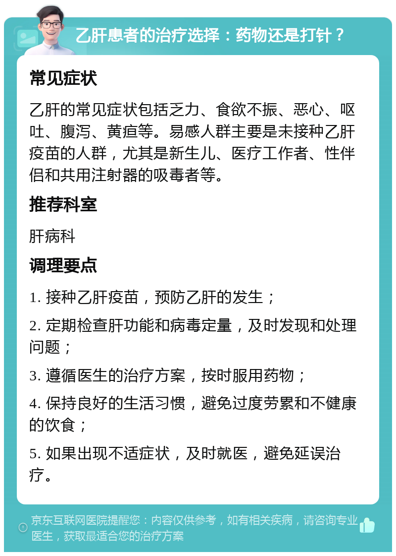 乙肝患者的治疗选择：药物还是打针？ 常见症状 乙肝的常见症状包括乏力、食欲不振、恶心、呕吐、腹泻、黄疸等。易感人群主要是未接种乙肝疫苗的人群，尤其是新生儿、医疗工作者、性伴侣和共用注射器的吸毒者等。 推荐科室 肝病科 调理要点 1. 接种乙肝疫苗，预防乙肝的发生； 2. 定期检查肝功能和病毒定量，及时发现和处理问题； 3. 遵循医生的治疗方案，按时服用药物； 4. 保持良好的生活习惯，避免过度劳累和不健康的饮食； 5. 如果出现不适症状，及时就医，避免延误治疗。