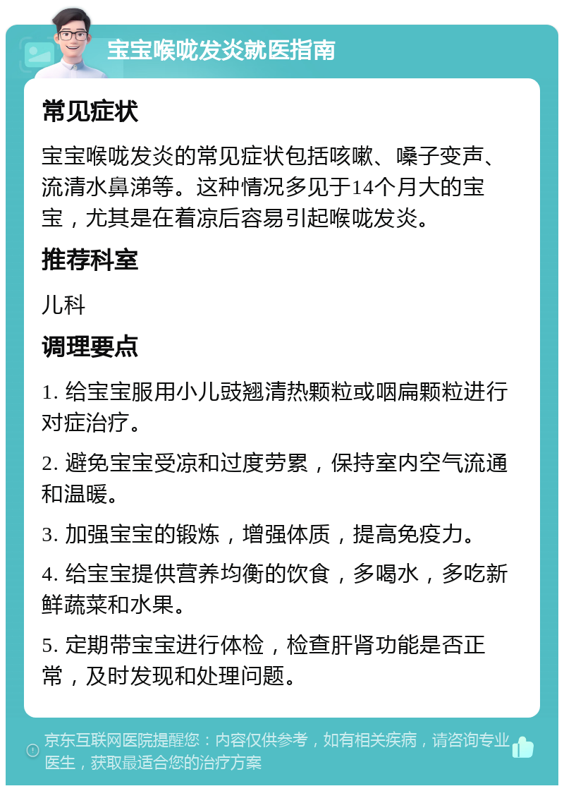 宝宝喉咙发炎就医指南 常见症状 宝宝喉咙发炎的常见症状包括咳嗽、嗓子变声、流清水鼻涕等。这种情况多见于14个月大的宝宝，尤其是在着凉后容易引起喉咙发炎。 推荐科室 儿科 调理要点 1. 给宝宝服用小儿豉翘清热颗粒或咽扁颗粒进行对症治疗。 2. 避免宝宝受凉和过度劳累，保持室内空气流通和温暖。 3. 加强宝宝的锻炼，增强体质，提高免疫力。 4. 给宝宝提供营养均衡的饮食，多喝水，多吃新鲜蔬菜和水果。 5. 定期带宝宝进行体检，检查肝肾功能是否正常，及时发现和处理问题。