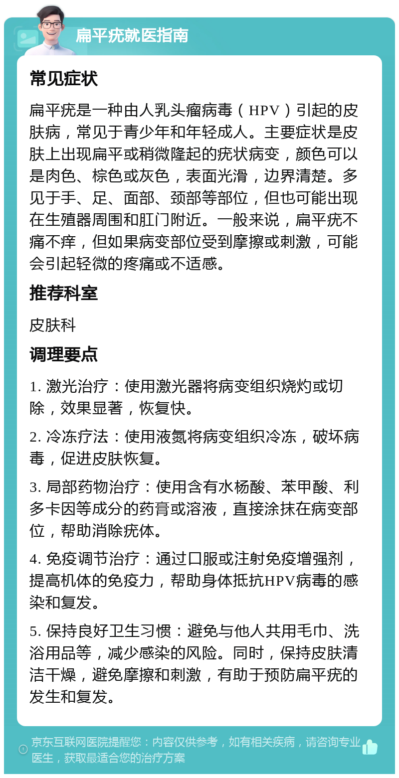 扁平疣就医指南 常见症状 扁平疣是一种由人乳头瘤病毒（HPV）引起的皮肤病，常见于青少年和年轻成人。主要症状是皮肤上出现扁平或稍微隆起的疣状病变，颜色可以是肉色、棕色或灰色，表面光滑，边界清楚。多见于手、足、面部、颈部等部位，但也可能出现在生殖器周围和肛门附近。一般来说，扁平疣不痛不痒，但如果病变部位受到摩擦或刺激，可能会引起轻微的疼痛或不适感。 推荐科室 皮肤科 调理要点 1. 激光治疗：使用激光器将病变组织烧灼或切除，效果显著，恢复快。 2. 冷冻疗法：使用液氮将病变组织冷冻，破坏病毒，促进皮肤恢复。 3. 局部药物治疗：使用含有水杨酸、苯甲酸、利多卡因等成分的药膏或溶液，直接涂抹在病变部位，帮助消除疣体。 4. 免疫调节治疗：通过口服或注射免疫增强剂，提高机体的免疫力，帮助身体抵抗HPV病毒的感染和复发。 5. 保持良好卫生习惯：避免与他人共用毛巾、洗浴用品等，减少感染的风险。同时，保持皮肤清洁干燥，避免摩擦和刺激，有助于预防扁平疣的发生和复发。