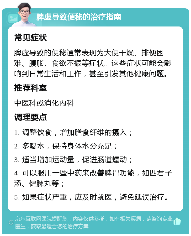 脾虚导致便秘的治疗指南 常见症状 脾虚导致的便秘通常表现为大便干燥、排便困难、腹胀、食欲不振等症状。这些症状可能会影响到日常生活和工作，甚至引发其他健康问题。 推荐科室 中医科或消化内科 调理要点 1. 调整饮食，增加膳食纤维的摄入； 2. 多喝水，保持身体水分充足； 3. 适当增加运动量，促进肠道蠕动； 4. 可以服用一些中药来改善脾胃功能，如四君子汤、健脾丸等； 5. 如果症状严重，应及时就医，避免延误治疗。