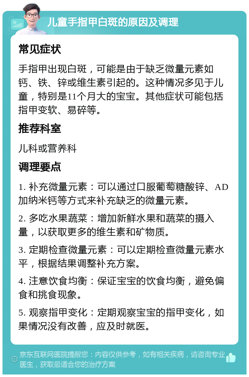 儿童手指甲白斑的原因及调理 常见症状 手指甲出现白斑，可能是由于缺乏微量元素如钙、铁、锌或维生素引起的。这种情况多见于儿童，特别是11个月大的宝宝。其他症状可能包括指甲变软、易碎等。 推荐科室 儿科或营养科 调理要点 1. 补充微量元素：可以通过口服葡萄糖酸锌、AD加纳米钙等方式来补充缺乏的微量元素。 2. 多吃水果蔬菜：增加新鲜水果和蔬菜的摄入量，以获取更多的维生素和矿物质。 3. 定期检查微量元素：可以定期检查微量元素水平，根据结果调整补充方案。 4. 注意饮食均衡：保证宝宝的饮食均衡，避免偏食和挑食现象。 5. 观察指甲变化：定期观察宝宝的指甲变化，如果情况没有改善，应及时就医。