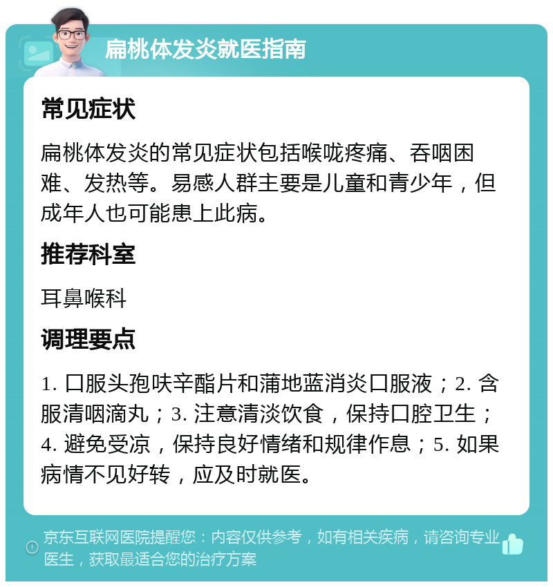 扁桃体发炎就医指南 常见症状 扁桃体发炎的常见症状包括喉咙疼痛、吞咽困难、发热等。易感人群主要是儿童和青少年，但成年人也可能患上此病。 推荐科室 耳鼻喉科 调理要点 1. 口服头孢呋辛酯片和蒲地蓝消炎口服液；2. 含服清咽滴丸；3. 注意清淡饮食，保持口腔卫生；4. 避免受凉，保持良好情绪和规律作息；5. 如果病情不见好转，应及时就医。