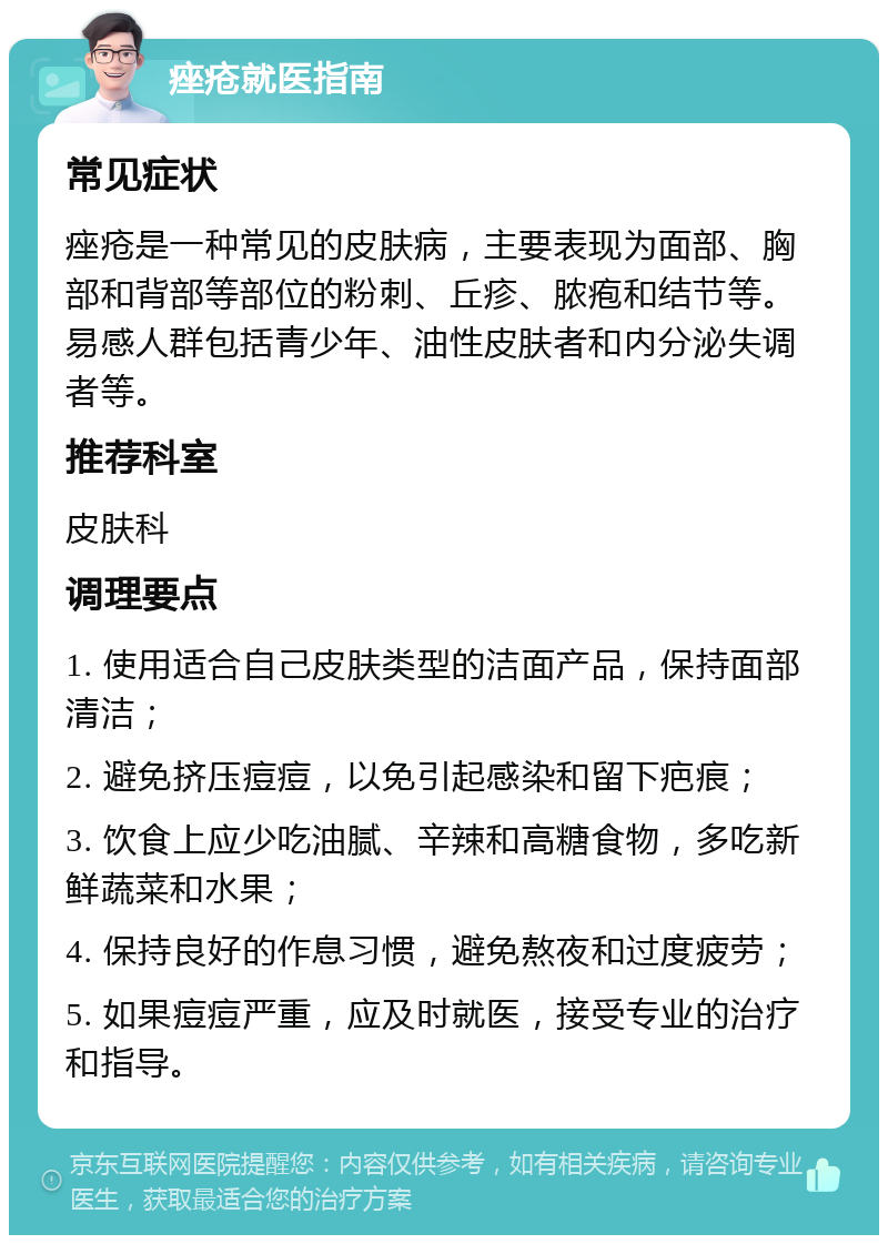 痤疮就医指南 常见症状 痤疮是一种常见的皮肤病，主要表现为面部、胸部和背部等部位的粉刺、丘疹、脓疱和结节等。易感人群包括青少年、油性皮肤者和内分泌失调者等。 推荐科室 皮肤科 调理要点 1. 使用适合自己皮肤类型的洁面产品，保持面部清洁； 2. 避免挤压痘痘，以免引起感染和留下疤痕； 3. 饮食上应少吃油腻、辛辣和高糖食物，多吃新鲜蔬菜和水果； 4. 保持良好的作息习惯，避免熬夜和过度疲劳； 5. 如果痘痘严重，应及时就医，接受专业的治疗和指导。