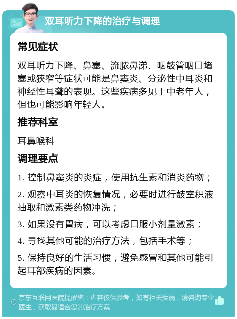 双耳听力下降的治疗与调理 常见症状 双耳听力下降、鼻塞、流脓鼻涕、咽鼓管咽口堵塞或狭窄等症状可能是鼻窦炎、分泌性中耳炎和神经性耳聋的表现。这些疾病多见于中老年人，但也可能影响年轻人。 推荐科室 耳鼻喉科 调理要点 1. 控制鼻窦炎的炎症，使用抗生素和消炎药物； 2. 观察中耳炎的恢复情况，必要时进行鼓室积液抽取和激素类药物冲洗； 3. 如果没有胃病，可以考虑口服小剂量激素； 4. 寻找其他可能的治疗方法，包括手术等； 5. 保持良好的生活习惯，避免感冒和其他可能引起耳部疾病的因素。