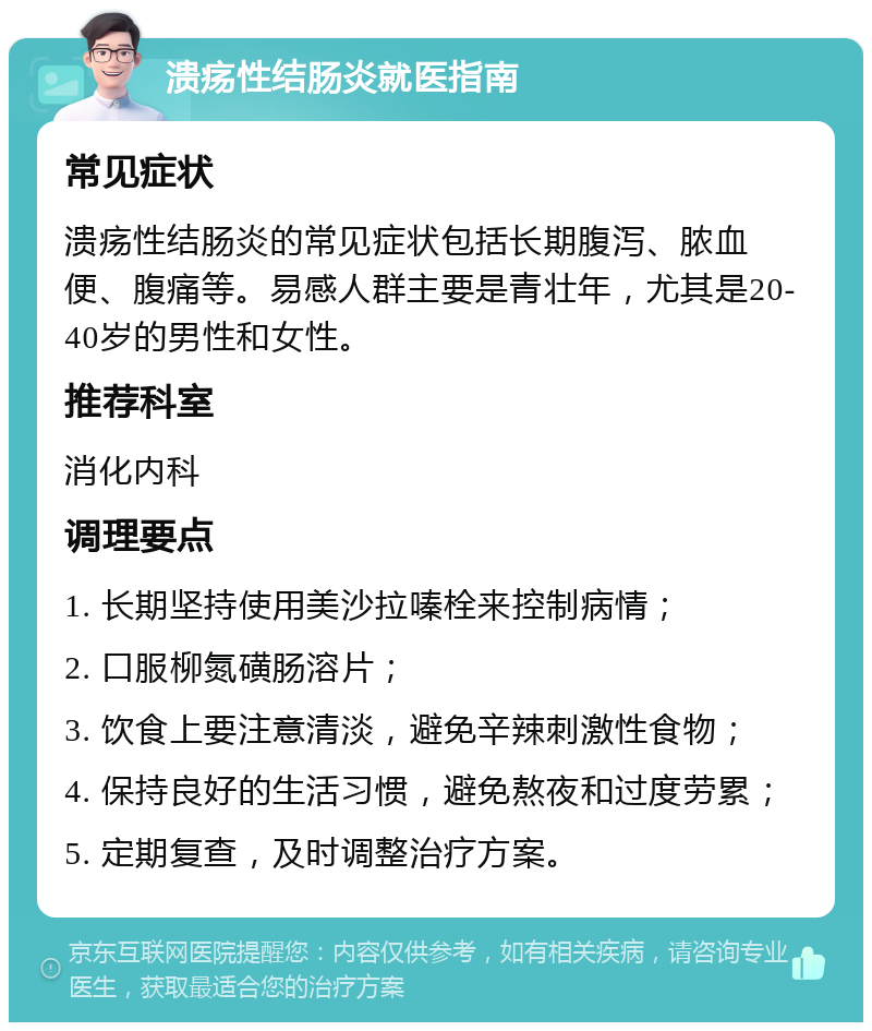 溃疡性结肠炎就医指南 常见症状 溃疡性结肠炎的常见症状包括长期腹泻、脓血便、腹痛等。易感人群主要是青壮年，尤其是20-40岁的男性和女性。 推荐科室 消化内科 调理要点 1. 长期坚持使用美沙拉嗪栓来控制病情； 2. 口服柳氮磺肠溶片； 3. 饮食上要注意清淡，避免辛辣刺激性食物； 4. 保持良好的生活习惯，避免熬夜和过度劳累； 5. 定期复查，及时调整治疗方案。