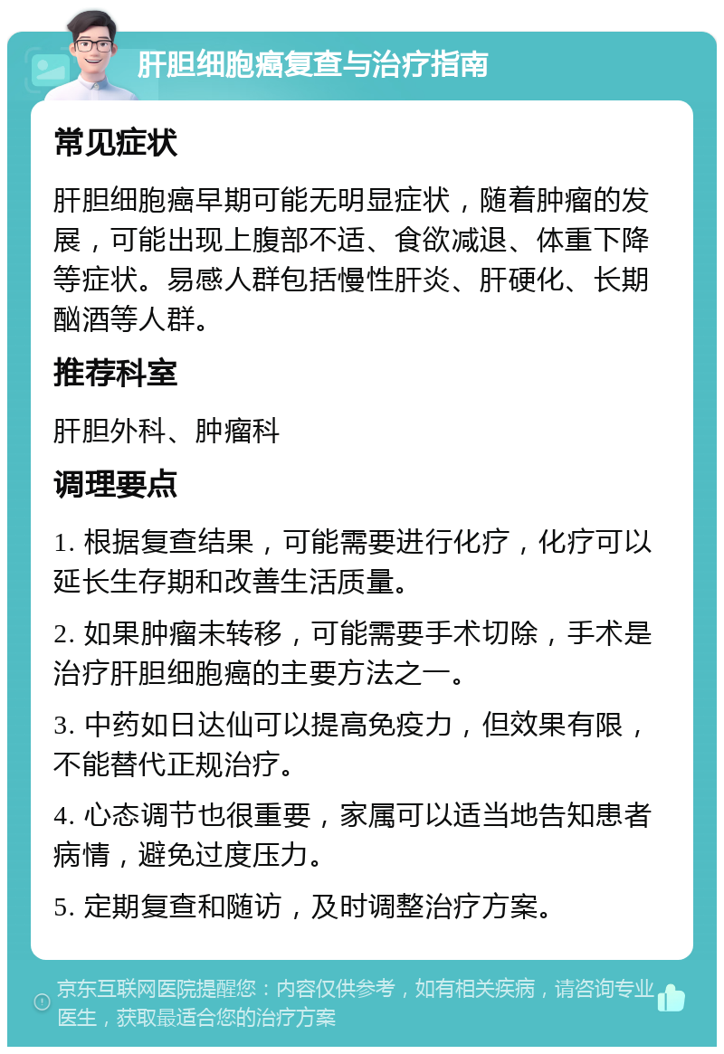 肝胆细胞癌复查与治疗指南 常见症状 肝胆细胞癌早期可能无明显症状，随着肿瘤的发展，可能出现上腹部不适、食欲减退、体重下降等症状。易感人群包括慢性肝炎、肝硬化、长期酗酒等人群。 推荐科室 肝胆外科、肿瘤科 调理要点 1. 根据复查结果，可能需要进行化疗，化疗可以延长生存期和改善生活质量。 2. 如果肿瘤未转移，可能需要手术切除，手术是治疗肝胆细胞癌的主要方法之一。 3. 中药如日达仙可以提高免疫力，但效果有限，不能替代正规治疗。 4. 心态调节也很重要，家属可以适当地告知患者病情，避免过度压力。 5. 定期复查和随访，及时调整治疗方案。