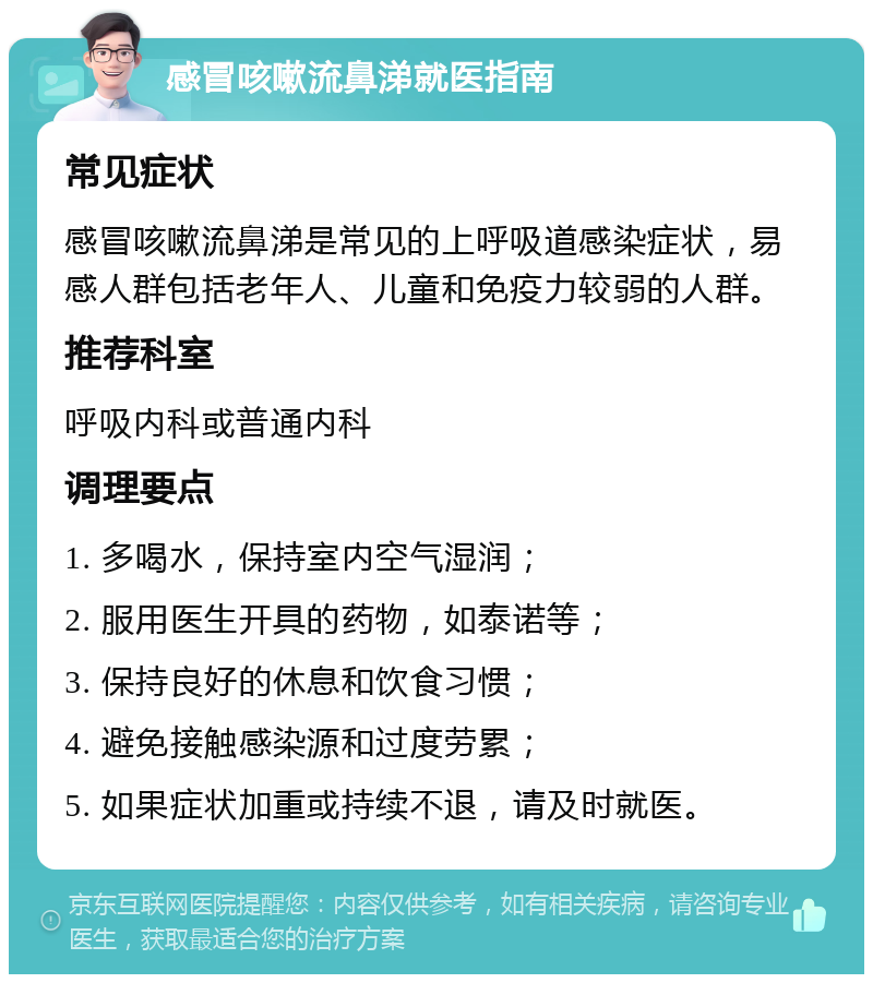 感冒咳嗽流鼻涕就医指南 常见症状 感冒咳嗽流鼻涕是常见的上呼吸道感染症状，易感人群包括老年人、儿童和免疫力较弱的人群。 推荐科室 呼吸内科或普通内科 调理要点 1. 多喝水，保持室内空气湿润； 2. 服用医生开具的药物，如泰诺等； 3. 保持良好的休息和饮食习惯； 4. 避免接触感染源和过度劳累； 5. 如果症状加重或持续不退，请及时就医。