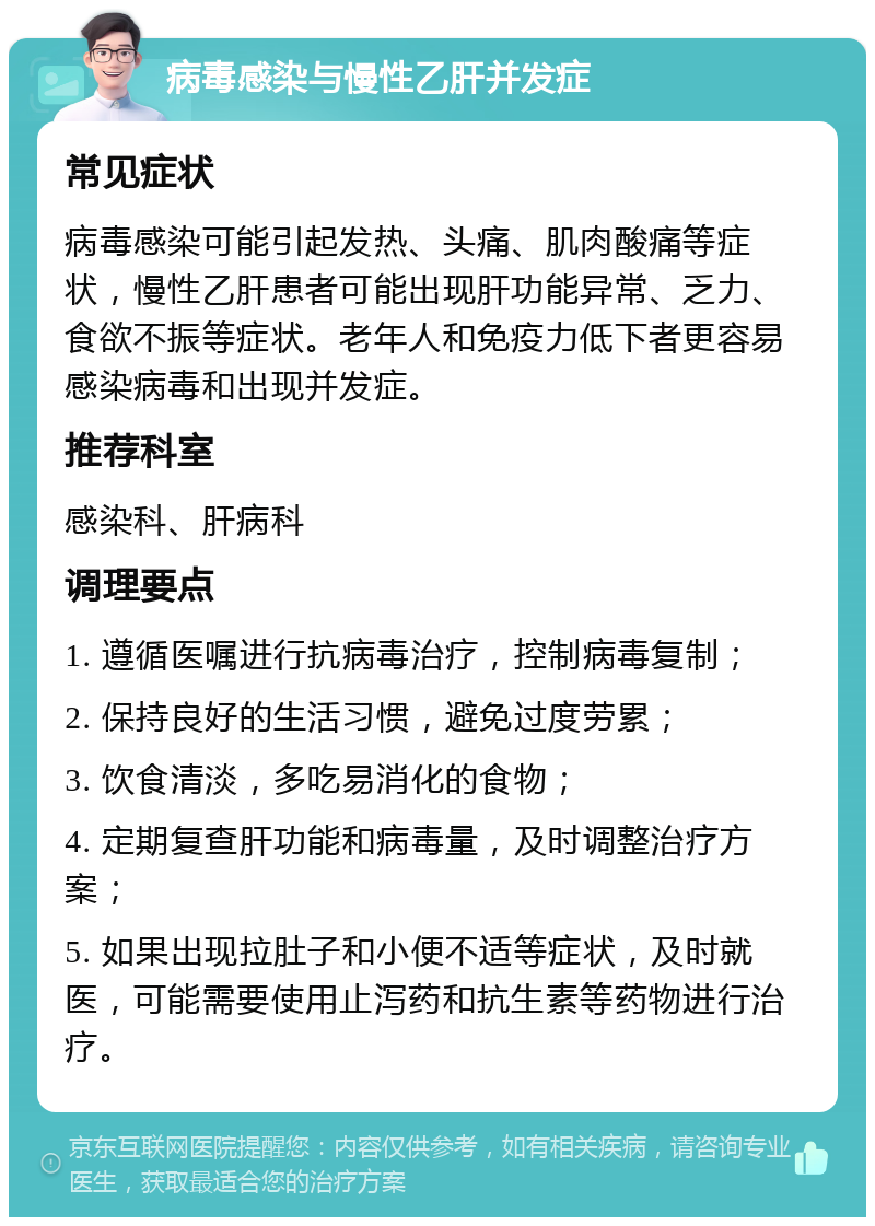 病毒感染与慢性乙肝并发症 常见症状 病毒感染可能引起发热、头痛、肌肉酸痛等症状，慢性乙肝患者可能出现肝功能异常、乏力、食欲不振等症状。老年人和免疫力低下者更容易感染病毒和出现并发症。 推荐科室 感染科、肝病科 调理要点 1. 遵循医嘱进行抗病毒治疗，控制病毒复制； 2. 保持良好的生活习惯，避免过度劳累； 3. 饮食清淡，多吃易消化的食物； 4. 定期复查肝功能和病毒量，及时调整治疗方案； 5. 如果出现拉肚子和小便不适等症状，及时就医，可能需要使用止泻药和抗生素等药物进行治疗。