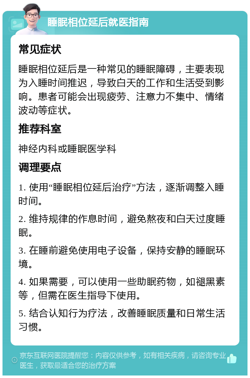 睡眠相位延后就医指南 常见症状 睡眠相位延后是一种常见的睡眠障碍，主要表现为入睡时间推迟，导致白天的工作和生活受到影响。患者可能会出现疲劳、注意力不集中、情绪波动等症状。 推荐科室 神经内科或睡眠医学科 调理要点 1. 使用“睡眠相位延后治疗”方法，逐渐调整入睡时间。 2. 维持规律的作息时间，避免熬夜和白天过度睡眠。 3. 在睡前避免使用电子设备，保持安静的睡眠环境。 4. 如果需要，可以使用一些助眠药物，如褪黑素等，但需在医生指导下使用。 5. 结合认知行为疗法，改善睡眠质量和日常生活习惯。