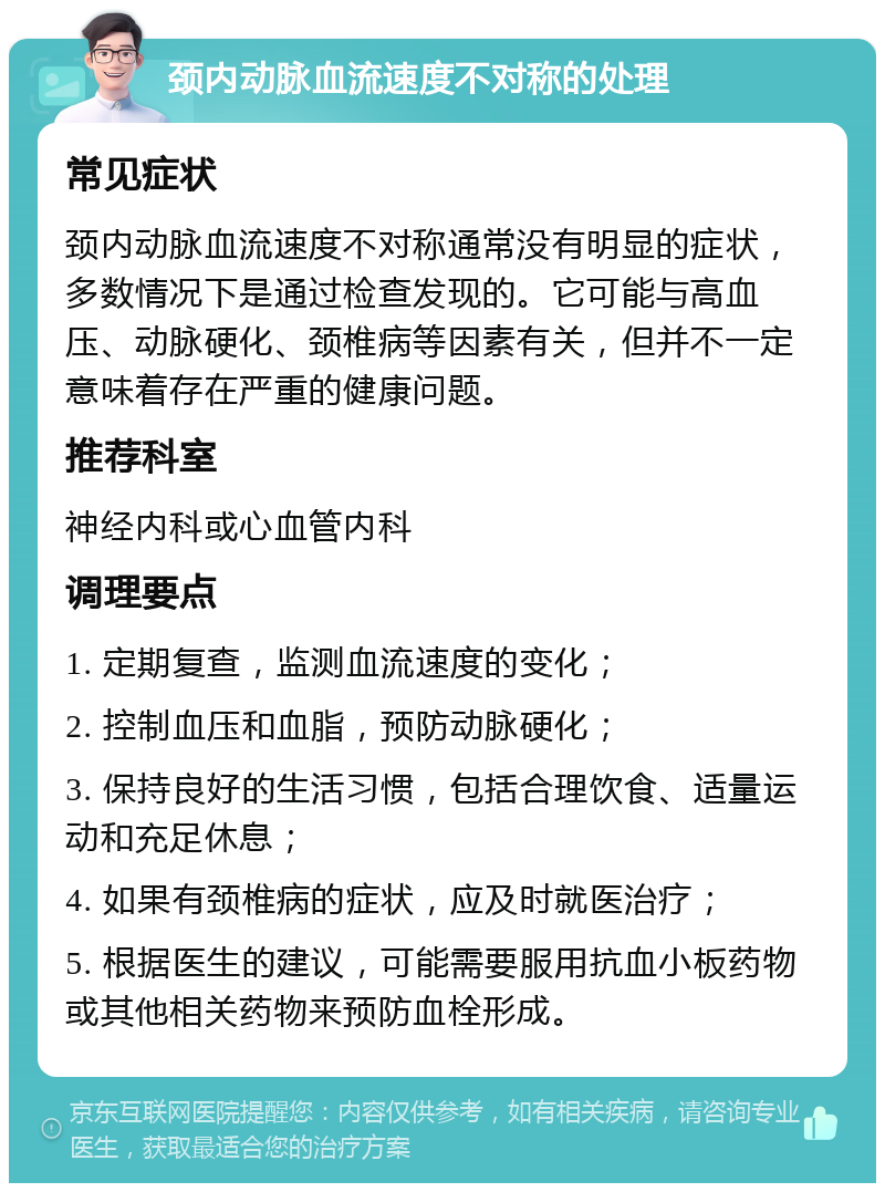 颈内动脉血流速度不对称的处理 常见症状 颈内动脉血流速度不对称通常没有明显的症状，多数情况下是通过检查发现的。它可能与高血压、动脉硬化、颈椎病等因素有关，但并不一定意味着存在严重的健康问题。 推荐科室 神经内科或心血管内科 调理要点 1. 定期复查，监测血流速度的变化； 2. 控制血压和血脂，预防动脉硬化； 3. 保持良好的生活习惯，包括合理饮食、适量运动和充足休息； 4. 如果有颈椎病的症状，应及时就医治疗； 5. 根据医生的建议，可能需要服用抗血小板药物或其他相关药物来预防血栓形成。