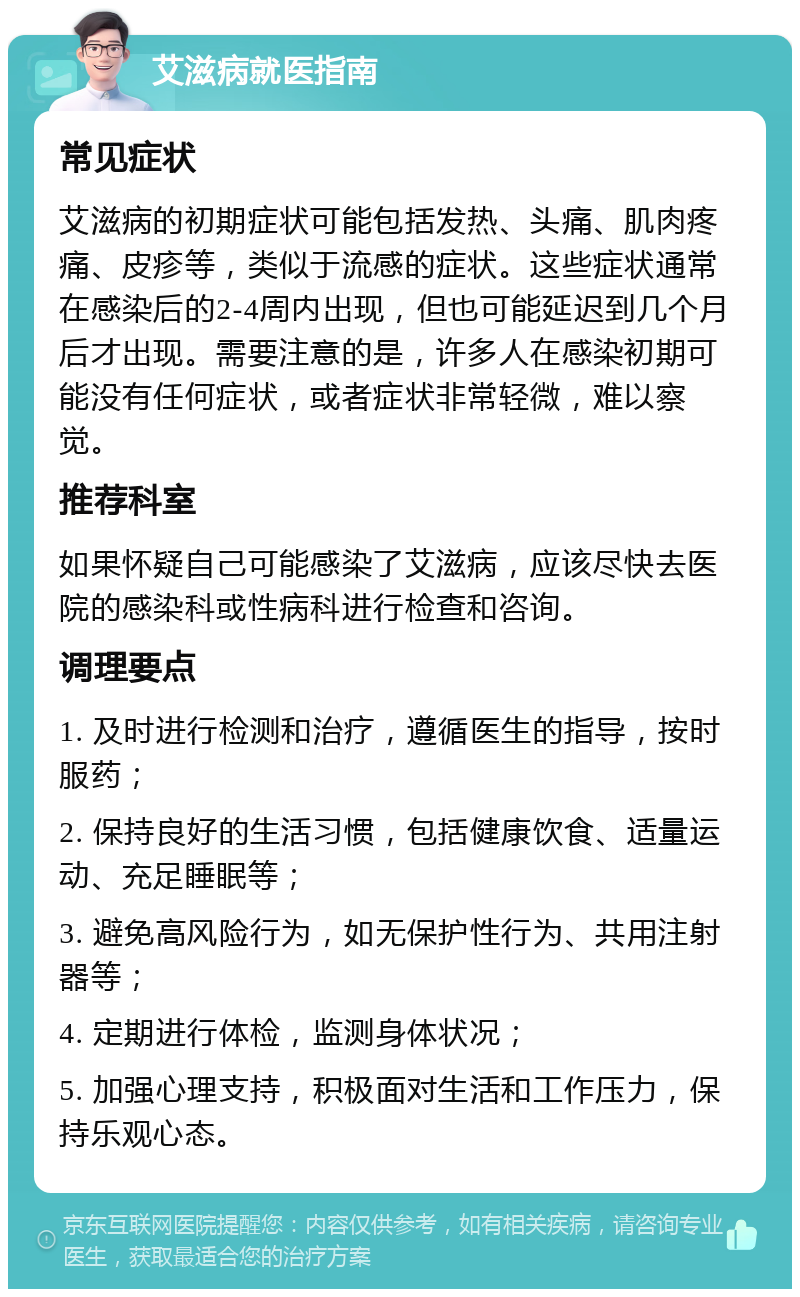 艾滋病就医指南 常见症状 艾滋病的初期症状可能包括发热、头痛、肌肉疼痛、皮疹等，类似于流感的症状。这些症状通常在感染后的2-4周内出现，但也可能延迟到几个月后才出现。需要注意的是，许多人在感染初期可能没有任何症状，或者症状非常轻微，难以察觉。 推荐科室 如果怀疑自己可能感染了艾滋病，应该尽快去医院的感染科或性病科进行检查和咨询。 调理要点 1. 及时进行检测和治疗，遵循医生的指导，按时服药； 2. 保持良好的生活习惯，包括健康饮食、适量运动、充足睡眠等； 3. 避免高风险行为，如无保护性行为、共用注射器等； 4. 定期进行体检，监测身体状况； 5. 加强心理支持，积极面对生活和工作压力，保持乐观心态。