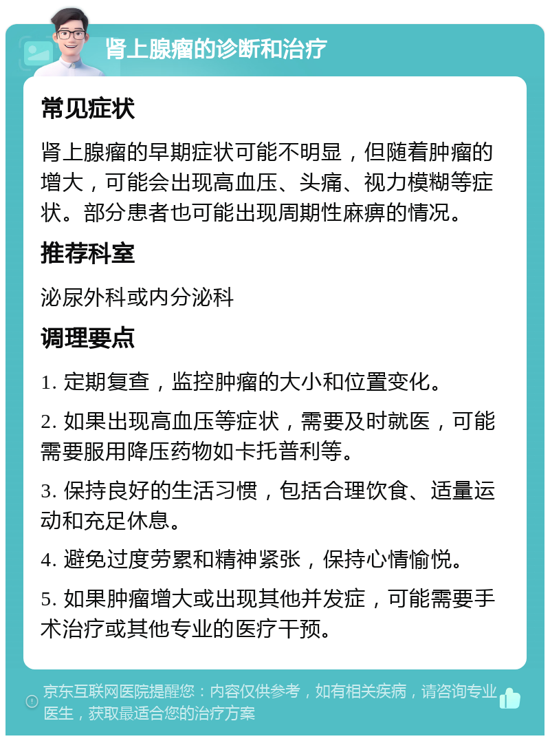 肾上腺瘤的诊断和治疗 常见症状 肾上腺瘤的早期症状可能不明显，但随着肿瘤的增大，可能会出现高血压、头痛、视力模糊等症状。部分患者也可能出现周期性麻痹的情况。 推荐科室 泌尿外科或内分泌科 调理要点 1. 定期复查，监控肿瘤的大小和位置变化。 2. 如果出现高血压等症状，需要及时就医，可能需要服用降压药物如卡托普利等。 3. 保持良好的生活习惯，包括合理饮食、适量运动和充足休息。 4. 避免过度劳累和精神紧张，保持心情愉悦。 5. 如果肿瘤增大或出现其他并发症，可能需要手术治疗或其他专业的医疗干预。