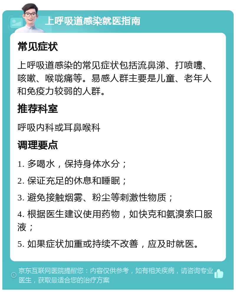 上呼吸道感染就医指南 常见症状 上呼吸道感染的常见症状包括流鼻涕、打喷嚏、咳嗽、喉咙痛等。易感人群主要是儿童、老年人和免疫力较弱的人群。 推荐科室 呼吸内科或耳鼻喉科 调理要点 1. 多喝水，保持身体水分； 2. 保证充足的休息和睡眠； 3. 避免接触烟雾、粉尘等刺激性物质； 4. 根据医生建议使用药物，如快克和氨溴索口服液； 5. 如果症状加重或持续不改善，应及时就医。