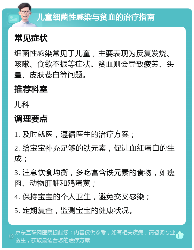 儿童细菌性感染与贫血的治疗指南 常见症状 细菌性感染常见于儿童，主要表现为反复发烧、咳嗽、食欲不振等症状。贫血则会导致疲劳、头晕、皮肤苍白等问题。 推荐科室 儿科 调理要点 1. 及时就医，遵循医生的治疗方案； 2. 给宝宝补充足够的铁元素，促进血红蛋白的生成； 3. 注意饮食均衡，多吃富含铁元素的食物，如瘦肉、动物肝脏和鸡蛋黄； 4. 保持宝宝的个人卫生，避免交叉感染； 5. 定期复查，监测宝宝的健康状况。