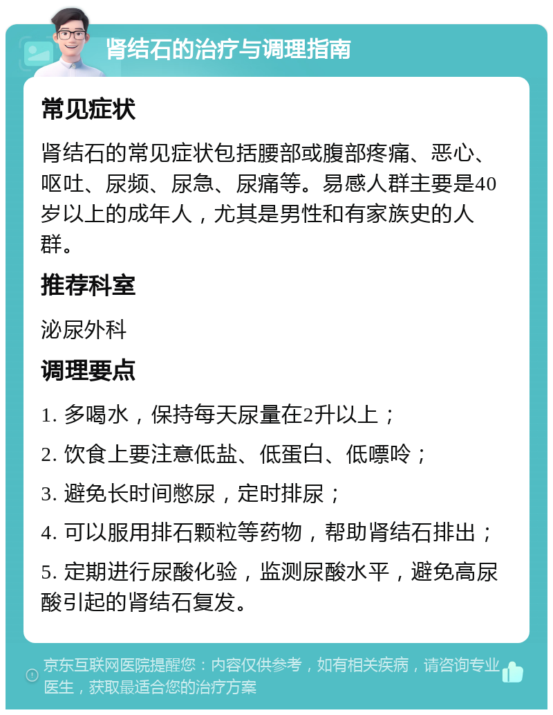 肾结石的治疗与调理指南 常见症状 肾结石的常见症状包括腰部或腹部疼痛、恶心、呕吐、尿频、尿急、尿痛等。易感人群主要是40岁以上的成年人，尤其是男性和有家族史的人群。 推荐科室 泌尿外科 调理要点 1. 多喝水，保持每天尿量在2升以上； 2. 饮食上要注意低盐、低蛋白、低嘌呤； 3. 避免长时间憋尿，定时排尿； 4. 可以服用排石颗粒等药物，帮助肾结石排出； 5. 定期进行尿酸化验，监测尿酸水平，避免高尿酸引起的肾结石复发。