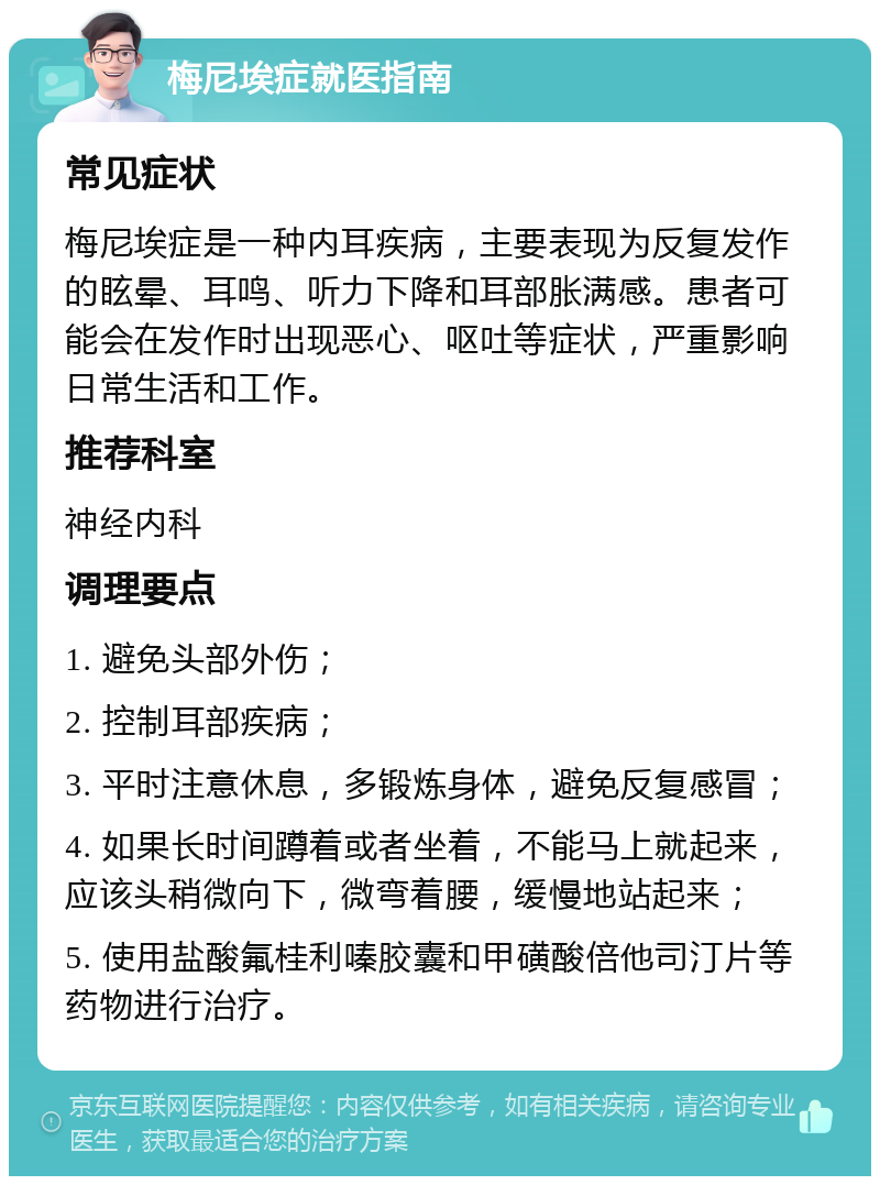 梅尼埃症就医指南 常见症状 梅尼埃症是一种内耳疾病，主要表现为反复发作的眩晕、耳鸣、听力下降和耳部胀满感。患者可能会在发作时出现恶心、呕吐等症状，严重影响日常生活和工作。 推荐科室 神经内科 调理要点 1. 避免头部外伤； 2. 控制耳部疾病； 3. 平时注意休息，多锻炼身体，避免反复感冒； 4. 如果长时间蹲着或者坐着，不能马上就起来，应该头稍微向下，微弯着腰，缓慢地站起来； 5. 使用盐酸氟桂利嗪胶囊和甲磺酸倍他司汀片等药物进行治疗。