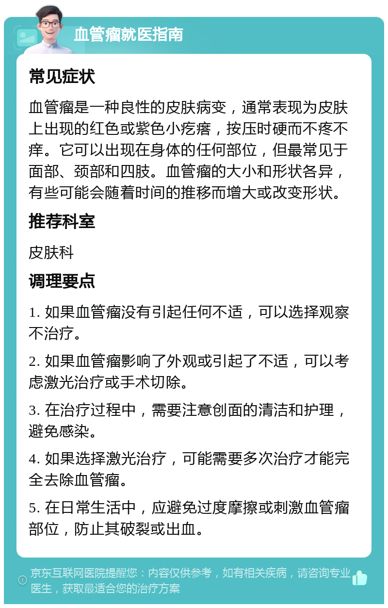 血管瘤就医指南 常见症状 血管瘤是一种良性的皮肤病变，通常表现为皮肤上出现的红色或紫色小疙瘩，按压时硬而不疼不痒。它可以出现在身体的任何部位，但最常见于面部、颈部和四肢。血管瘤的大小和形状各异，有些可能会随着时间的推移而增大或改变形状。 推荐科室 皮肤科 调理要点 1. 如果血管瘤没有引起任何不适，可以选择观察不治疗。 2. 如果血管瘤影响了外观或引起了不适，可以考虑激光治疗或手术切除。 3. 在治疗过程中，需要注意创面的清洁和护理，避免感染。 4. 如果选择激光治疗，可能需要多次治疗才能完全去除血管瘤。 5. 在日常生活中，应避免过度摩擦或刺激血管瘤部位，防止其破裂或出血。