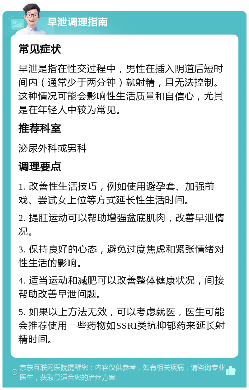 早泄调理指南 常见症状 早泄是指在性交过程中，男性在插入阴道后短时间内（通常少于两分钟）就射精，且无法控制。这种情况可能会影响性生活质量和自信心，尤其是在年轻人中较为常见。 推荐科室 泌尿外科或男科 调理要点 1. 改善性生活技巧，例如使用避孕套、加强前戏、尝试女上位等方式延长性生活时间。 2. 提肛运动可以帮助增强盆底肌肉，改善早泄情况。 3. 保持良好的心态，避免过度焦虑和紧张情绪对性生活的影响。 4. 适当运动和减肥可以改善整体健康状况，间接帮助改善早泄问题。 5. 如果以上方法无效，可以考虑就医，医生可能会推荐使用一些药物如SSRI类抗抑郁药来延长射精时间。