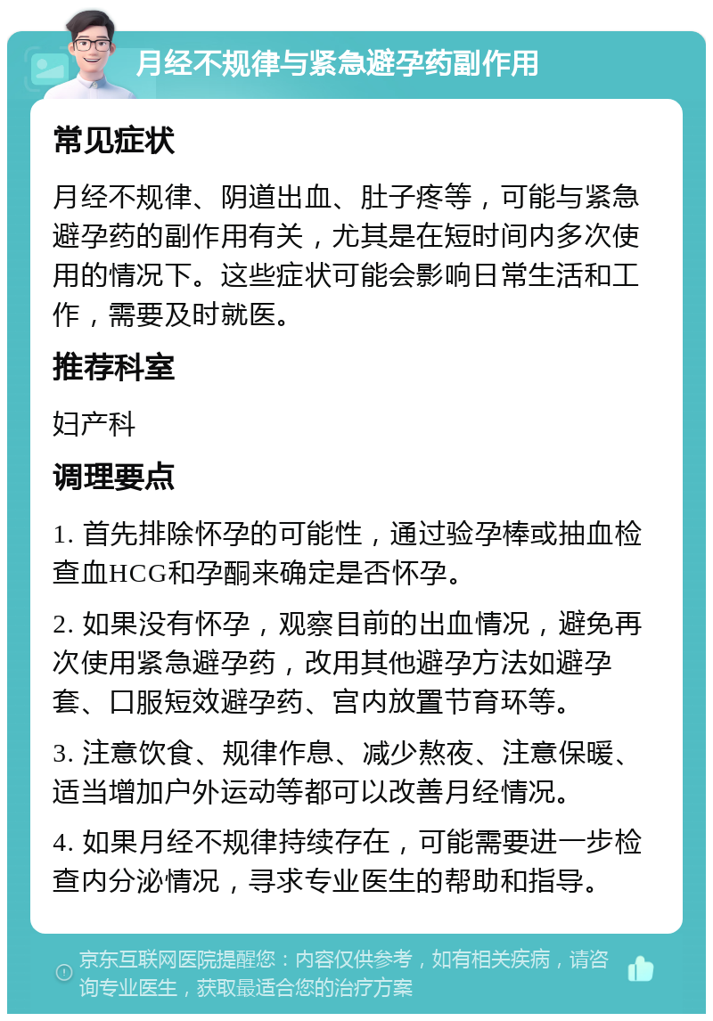 月经不规律与紧急避孕药副作用 常见症状 月经不规律、阴道出血、肚子疼等，可能与紧急避孕药的副作用有关，尤其是在短时间内多次使用的情况下。这些症状可能会影响日常生活和工作，需要及时就医。 推荐科室 妇产科 调理要点 1. 首先排除怀孕的可能性，通过验孕棒或抽血检查血HCG和孕酮来确定是否怀孕。 2. 如果没有怀孕，观察目前的出血情况，避免再次使用紧急避孕药，改用其他避孕方法如避孕套、口服短效避孕药、宫内放置节育环等。 3. 注意饮食、规律作息、减少熬夜、注意保暖、适当增加户外运动等都可以改善月经情况。 4. 如果月经不规律持续存在，可能需要进一步检查内分泌情况，寻求专业医生的帮助和指导。