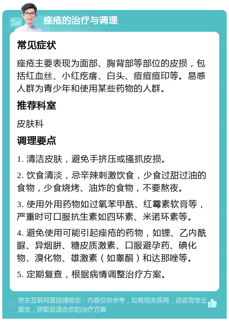 痤疮的治疗与调理 常见症状 痤疮主要表现为面部、胸背部等部位的皮损，包括红血丝、小红疙瘩、白头、痘痘痘印等。易感人群为青少年和使用某些药物的人群。 推荐科室 皮肤科 调理要点 1. 清洁皮肤，避免手挤压或搔抓皮损。 2. 饮食清淡，忌辛辣刺激饮食，少食过甜过油的食物，少食烧烤、油炸的食物，不要熬夜。 3. 使用外用药物如过氧苯甲酰、红霉素软膏等，严重时可口服抗生素如四环素、米诺环素等。 4. 避免使用可能引起痤疮的药物，如锂、乙内酰脲、异烟肼、糖皮质激素、口服避孕药、碘化物、溴化物、雄激素（如睾酮）和达那唑等。 5. 定期复查，根据病情调整治疗方案。