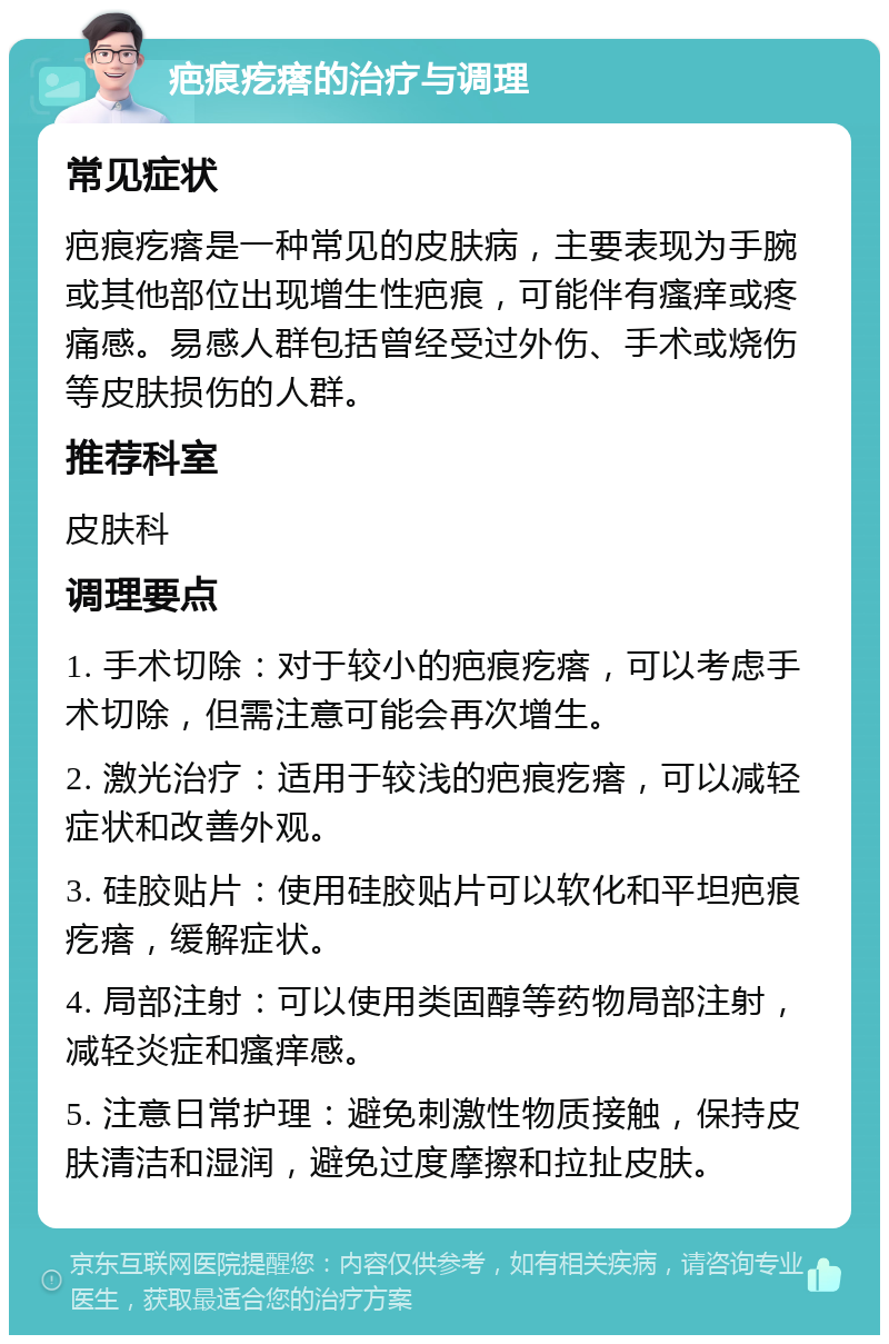 疤痕疙瘩的治疗与调理 常见症状 疤痕疙瘩是一种常见的皮肤病，主要表现为手腕或其他部位出现增生性疤痕，可能伴有瘙痒或疼痛感。易感人群包括曾经受过外伤、手术或烧伤等皮肤损伤的人群。 推荐科室 皮肤科 调理要点 1. 手术切除：对于较小的疤痕疙瘩，可以考虑手术切除，但需注意可能会再次增生。 2. 激光治疗：适用于较浅的疤痕疙瘩，可以减轻症状和改善外观。 3. 硅胶贴片：使用硅胶贴片可以软化和平坦疤痕疙瘩，缓解症状。 4. 局部注射：可以使用类固醇等药物局部注射，减轻炎症和瘙痒感。 5. 注意日常护理：避免刺激性物质接触，保持皮肤清洁和湿润，避免过度摩擦和拉扯皮肤。