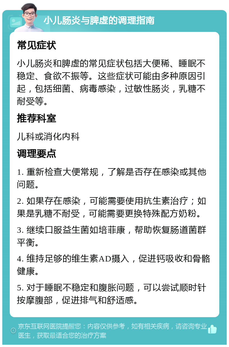 小儿肠炎与脾虚的调理指南 常见症状 小儿肠炎和脾虚的常见症状包括大便稀、睡眠不稳定、食欲不振等。这些症状可能由多种原因引起，包括细菌、病毒感染，过敏性肠炎，乳糖不耐受等。 推荐科室 儿科或消化内科 调理要点 1. 重新检查大便常规，了解是否存在感染或其他问题。 2. 如果存在感染，可能需要使用抗生素治疗；如果是乳糖不耐受，可能需要更换特殊配方奶粉。 3. 继续口服益生菌如培菲康，帮助恢复肠道菌群平衡。 4. 维持足够的维生素AD摄入，促进钙吸收和骨骼健康。 5. 对于睡眠不稳定和腹胀问题，可以尝试顺时针按摩腹部，促进排气和舒适感。