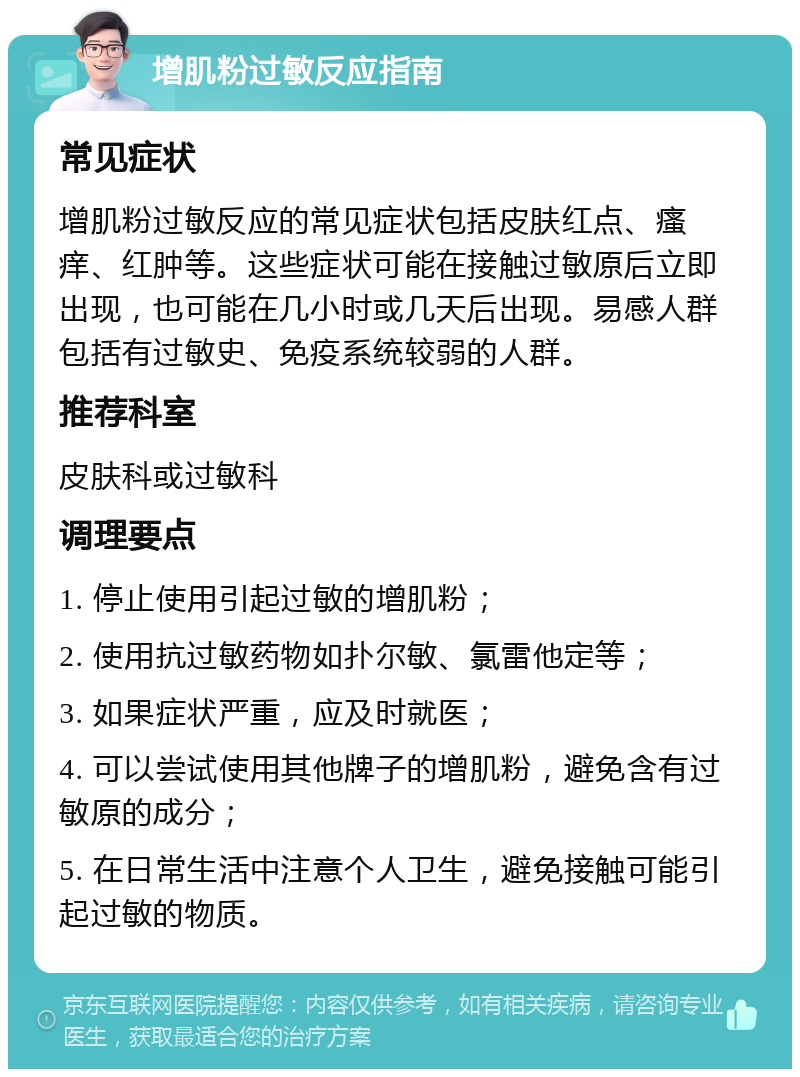 增肌粉过敏反应指南 常见症状 增肌粉过敏反应的常见症状包括皮肤红点、瘙痒、红肿等。这些症状可能在接触过敏原后立即出现，也可能在几小时或几天后出现。易感人群包括有过敏史、免疫系统较弱的人群。 推荐科室 皮肤科或过敏科 调理要点 1. 停止使用引起过敏的增肌粉； 2. 使用抗过敏药物如扑尔敏、氯雷他定等； 3. 如果症状严重，应及时就医； 4. 可以尝试使用其他牌子的增肌粉，避免含有过敏原的成分； 5. 在日常生活中注意个人卫生，避免接触可能引起过敏的物质。