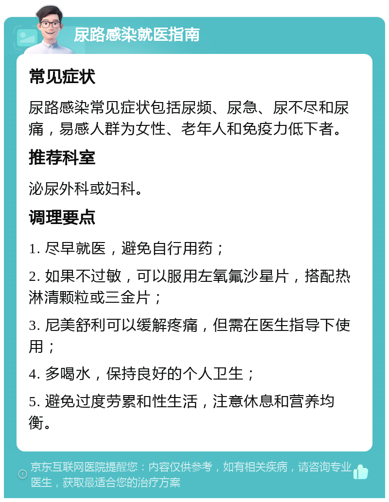 尿路感染就医指南 常见症状 尿路感染常见症状包括尿频、尿急、尿不尽和尿痛，易感人群为女性、老年人和免疫力低下者。 推荐科室 泌尿外科或妇科。 调理要点 1. 尽早就医，避免自行用药； 2. 如果不过敏，可以服用左氧氟沙星片，搭配热淋清颗粒或三金片； 3. 尼美舒利可以缓解疼痛，但需在医生指导下使用； 4. 多喝水，保持良好的个人卫生； 5. 避免过度劳累和性生活，注意休息和营养均衡。