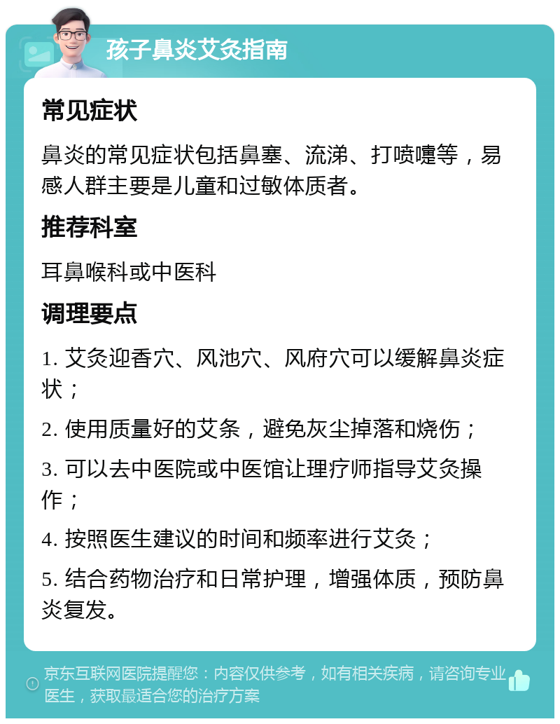 孩子鼻炎艾灸指南 常见症状 鼻炎的常见症状包括鼻塞、流涕、打喷嚏等，易感人群主要是儿童和过敏体质者。 推荐科室 耳鼻喉科或中医科 调理要点 1. 艾灸迎香穴、风池穴、风府穴可以缓解鼻炎症状； 2. 使用质量好的艾条，避免灰尘掉落和烧伤； 3. 可以去中医院或中医馆让理疗师指导艾灸操作； 4. 按照医生建议的时间和频率进行艾灸； 5. 结合药物治疗和日常护理，增强体质，预防鼻炎复发。