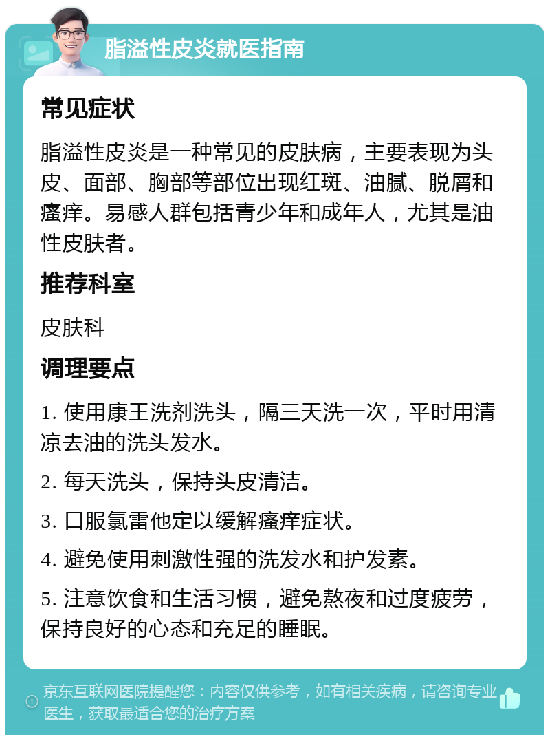 脂溢性皮炎就医指南 常见症状 脂溢性皮炎是一种常见的皮肤病，主要表现为头皮、面部、胸部等部位出现红斑、油腻、脱屑和瘙痒。易感人群包括青少年和成年人，尤其是油性皮肤者。 推荐科室 皮肤科 调理要点 1. 使用康王洗剂洗头，隔三天洗一次，平时用清凉去油的洗头发水。 2. 每天洗头，保持头皮清洁。 3. 口服氯雷他定以缓解瘙痒症状。 4. 避免使用刺激性强的洗发水和护发素。 5. 注意饮食和生活习惯，避免熬夜和过度疲劳，保持良好的心态和充足的睡眠。