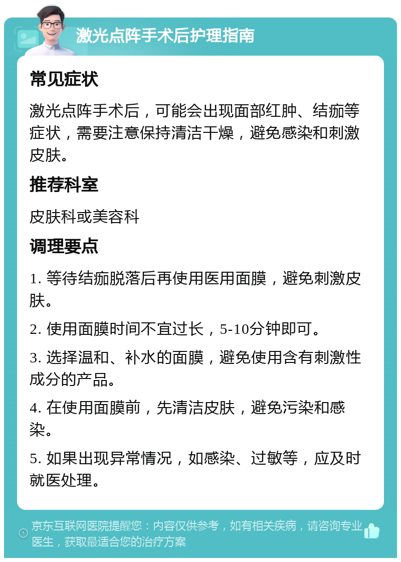 激光点阵手术后护理指南 常见症状 激光点阵手术后，可能会出现面部红肿、结痂等症状，需要注意保持清洁干燥，避免感染和刺激皮肤。 推荐科室 皮肤科或美容科 调理要点 1. 等待结痂脱落后再使用医用面膜，避免刺激皮肤。 2. 使用面膜时间不宜过长，5-10分钟即可。 3. 选择温和、补水的面膜，避免使用含有刺激性成分的产品。 4. 在使用面膜前，先清洁皮肤，避免污染和感染。 5. 如果出现异常情况，如感染、过敏等，应及时就医处理。