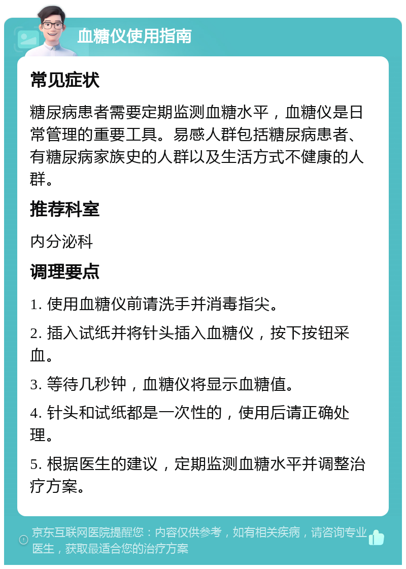 血糖仪使用指南 常见症状 糖尿病患者需要定期监测血糖水平，血糖仪是日常管理的重要工具。易感人群包括糖尿病患者、有糖尿病家族史的人群以及生活方式不健康的人群。 推荐科室 内分泌科 调理要点 1. 使用血糖仪前请洗手并消毒指尖。 2. 插入试纸并将针头插入血糖仪，按下按钮采血。 3. 等待几秒钟，血糖仪将显示血糖值。 4. 针头和试纸都是一次性的，使用后请正确处理。 5. 根据医生的建议，定期监测血糖水平并调整治疗方案。