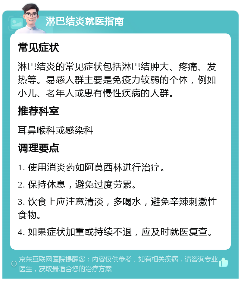 淋巴结炎就医指南 常见症状 淋巴结炎的常见症状包括淋巴结肿大、疼痛、发热等。易感人群主要是免疫力较弱的个体，例如小儿、老年人或患有慢性疾病的人群。 推荐科室 耳鼻喉科或感染科 调理要点 1. 使用消炎药如阿莫西林进行治疗。 2. 保持休息，避免过度劳累。 3. 饮食上应注意清淡，多喝水，避免辛辣刺激性食物。 4. 如果症状加重或持续不退，应及时就医复查。