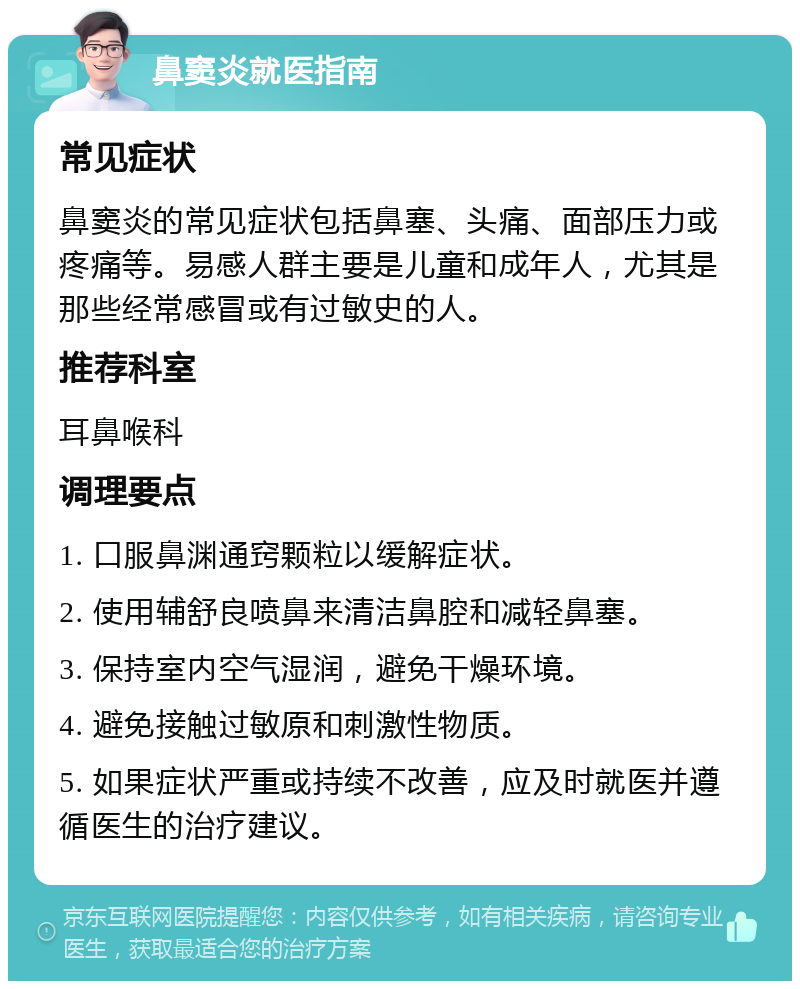 鼻窦炎就医指南 常见症状 鼻窦炎的常见症状包括鼻塞、头痛、面部压力或疼痛等。易感人群主要是儿童和成年人，尤其是那些经常感冒或有过敏史的人。 推荐科室 耳鼻喉科 调理要点 1. 口服鼻渊通窍颗粒以缓解症状。 2. 使用辅舒良喷鼻来清洁鼻腔和减轻鼻塞。 3. 保持室内空气湿润，避免干燥环境。 4. 避免接触过敏原和刺激性物质。 5. 如果症状严重或持续不改善，应及时就医并遵循医生的治疗建议。