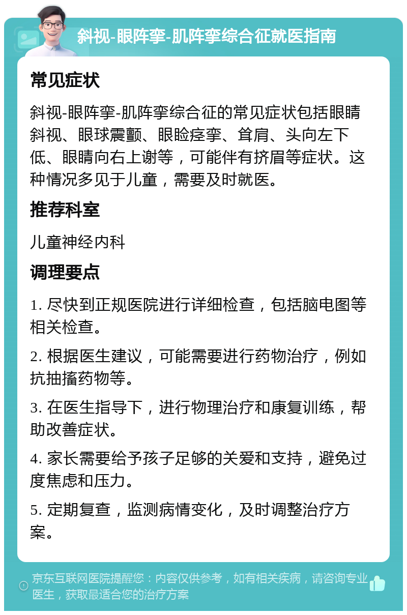 斜视-眼阵挛-肌阵挛综合征就医指南 常见症状 斜视-眼阵挛-肌阵挛综合征的常见症状包括眼睛斜视、眼球震颤、眼睑痉挛、耸肩、头向左下低、眼睛向右上谢等，可能伴有挤眉等症状。这种情况多见于儿童，需要及时就医。 推荐科室 儿童神经内科 调理要点 1. 尽快到正规医院进行详细检查，包括脑电图等相关检查。 2. 根据医生建议，可能需要进行药物治疗，例如抗抽搐药物等。 3. 在医生指导下，进行物理治疗和康复训练，帮助改善症状。 4. 家长需要给予孩子足够的关爱和支持，避免过度焦虑和压力。 5. 定期复查，监测病情变化，及时调整治疗方案。