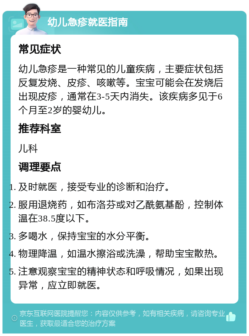 幼儿急疹就医指南 常见症状 幼儿急疹是一种常见的儿童疾病，主要症状包括反复发烧、皮疹、咳嗽等。宝宝可能会在发烧后出现皮疹，通常在3-5天内消失。该疾病多见于6个月至2岁的婴幼儿。 推荐科室 儿科 调理要点 及时就医，接受专业的诊断和治疗。 服用退烧药，如布洛芬或对乙酰氨基酚，控制体温在38.5度以下。 多喝水，保持宝宝的水分平衡。 物理降温，如温水擦浴或洗澡，帮助宝宝散热。 注意观察宝宝的精神状态和呼吸情况，如果出现异常，应立即就医。