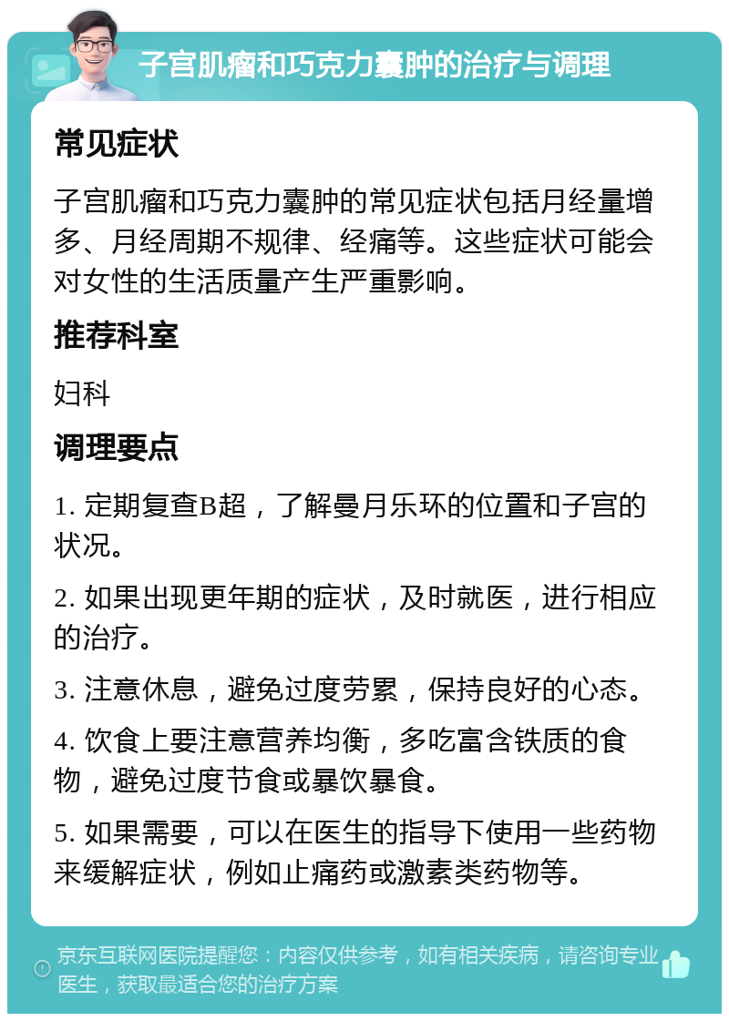 子宫肌瘤和巧克力囊肿的治疗与调理 常见症状 子宫肌瘤和巧克力囊肿的常见症状包括月经量增多、月经周期不规律、经痛等。这些症状可能会对女性的生活质量产生严重影响。 推荐科室 妇科 调理要点 1. 定期复查B超，了解曼月乐环的位置和子宫的状况。 2. 如果出现更年期的症状，及时就医，进行相应的治疗。 3. 注意休息，避免过度劳累，保持良好的心态。 4. 饮食上要注意营养均衡，多吃富含铁质的食物，避免过度节食或暴饮暴食。 5. 如果需要，可以在医生的指导下使用一些药物来缓解症状，例如止痛药或激素类药物等。