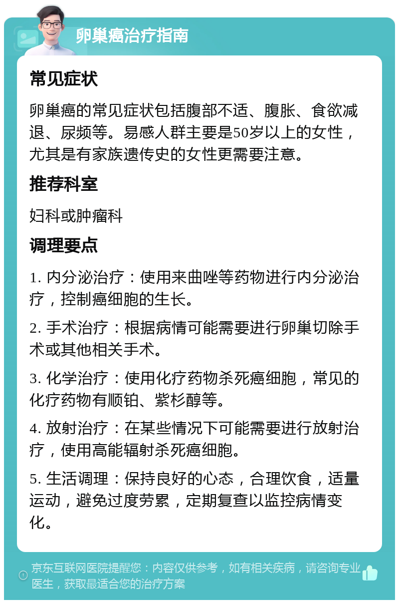 卵巢癌治疗指南 常见症状 卵巢癌的常见症状包括腹部不适、腹胀、食欲减退、尿频等。易感人群主要是50岁以上的女性，尤其是有家族遗传史的女性更需要注意。 推荐科室 妇科或肿瘤科 调理要点 1. 内分泌治疗：使用来曲唑等药物进行内分泌治疗，控制癌细胞的生长。 2. 手术治疗：根据病情可能需要进行卵巢切除手术或其他相关手术。 3. 化学治疗：使用化疗药物杀死癌细胞，常见的化疗药物有顺铂、紫杉醇等。 4. 放射治疗：在某些情况下可能需要进行放射治疗，使用高能辐射杀死癌细胞。 5. 生活调理：保持良好的心态，合理饮食，适量运动，避免过度劳累，定期复查以监控病情变化。