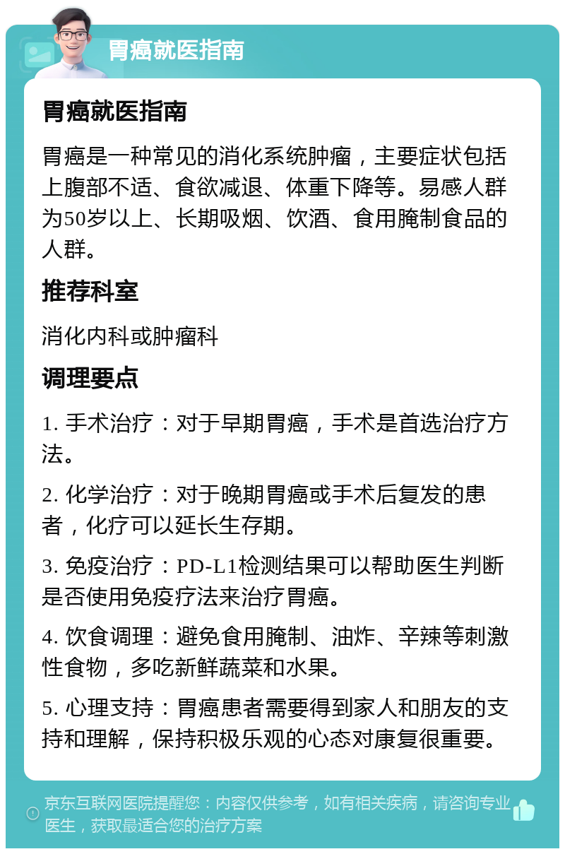 胃癌就医指南 胃癌就医指南 胃癌是一种常见的消化系统肿瘤，主要症状包括上腹部不适、食欲减退、体重下降等。易感人群为50岁以上、长期吸烟、饮酒、食用腌制食品的人群。 推荐科室 消化内科或肿瘤科 调理要点 1. 手术治疗：对于早期胃癌，手术是首选治疗方法。 2. 化学治疗：对于晚期胃癌或手术后复发的患者，化疗可以延长生存期。 3. 免疫治疗：PD-L1检测结果可以帮助医生判断是否使用免疫疗法来治疗胃癌。 4. 饮食调理：避免食用腌制、油炸、辛辣等刺激性食物，多吃新鲜蔬菜和水果。 5. 心理支持：胃癌患者需要得到家人和朋友的支持和理解，保持积极乐观的心态对康复很重要。