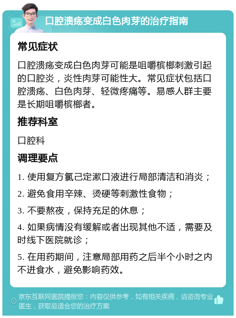 口腔溃疡变成白色肉芽的治疗指南 常见症状 口腔溃疡变成白色肉芽可能是咀嚼槟榔刺激引起的口腔炎，炎性肉芽可能性大。常见症状包括口腔溃疡、白色肉芽、轻微疼痛等。易感人群主要是长期咀嚼槟榔者。 推荐科室 口腔科 调理要点 1. 使用复方氯己定漱口液进行局部清洁和消炎； 2. 避免食用辛辣、烫硬等刺激性食物； 3. 不要熬夜，保持充足的休息； 4. 如果病情没有缓解或者出现其他不适，需要及时线下医院就诊； 5. 在用药期间，注意局部用药之后半个小时之内不进食水，避免影响药效。