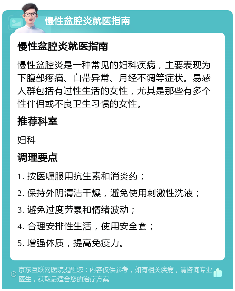 慢性盆腔炎就医指南 慢性盆腔炎就医指南 慢性盆腔炎是一种常见的妇科疾病，主要表现为下腹部疼痛、白带异常、月经不调等症状。易感人群包括有过性生活的女性，尤其是那些有多个性伴侣或不良卫生习惯的女性。 推荐科室 妇科 调理要点 1. 按医嘱服用抗生素和消炎药； 2. 保持外阴清洁干燥，避免使用刺激性洗液； 3. 避免过度劳累和情绪波动； 4. 合理安排性生活，使用安全套； 5. 增强体质，提高免疫力。