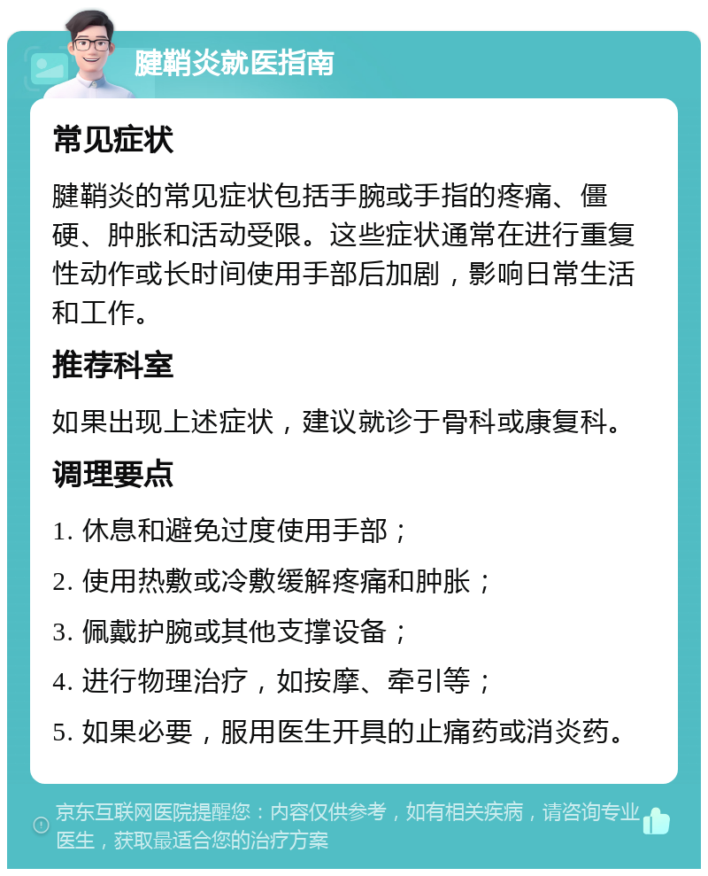 腱鞘炎就医指南 常见症状 腱鞘炎的常见症状包括手腕或手指的疼痛、僵硬、肿胀和活动受限。这些症状通常在进行重复性动作或长时间使用手部后加剧，影响日常生活和工作。 推荐科室 如果出现上述症状，建议就诊于骨科或康复科。 调理要点 1. 休息和避免过度使用手部； 2. 使用热敷或冷敷缓解疼痛和肿胀； 3. 佩戴护腕或其他支撑设备； 4. 进行物理治疗，如按摩、牵引等； 5. 如果必要，服用医生开具的止痛药或消炎药。