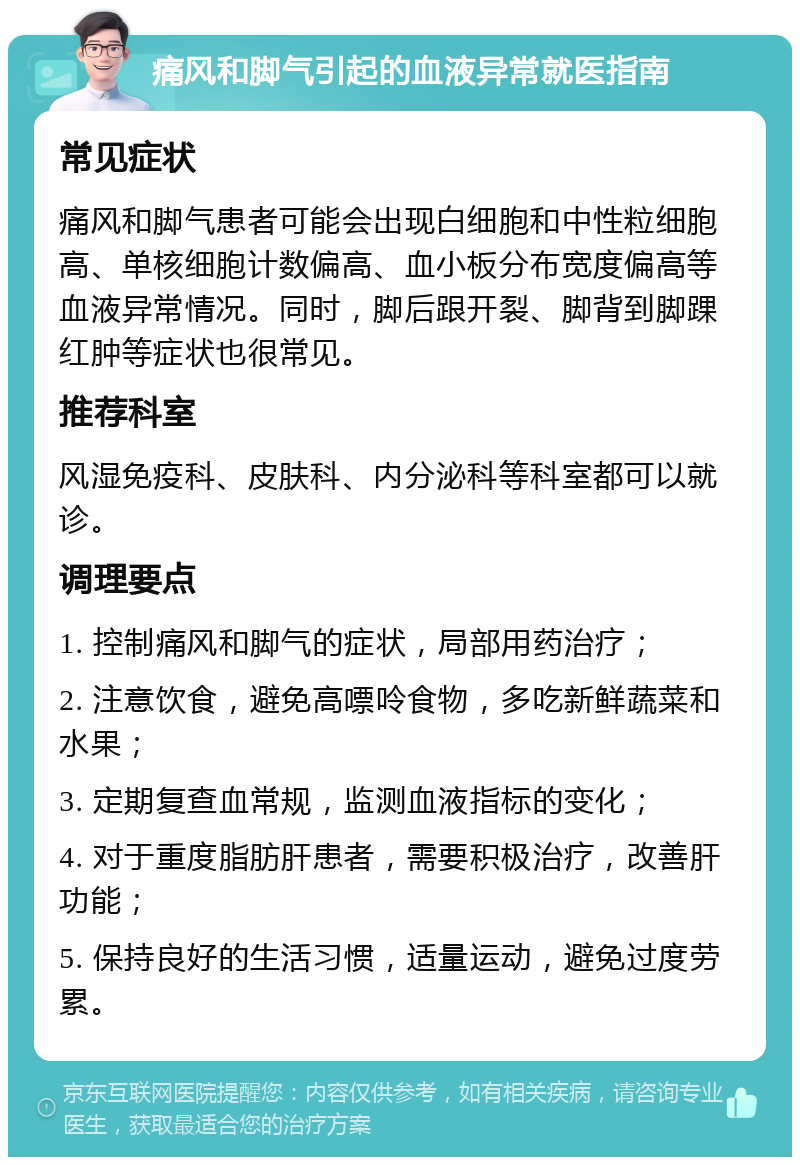 痛风和脚气引起的血液异常就医指南 常见症状 痛风和脚气患者可能会出现白细胞和中性粒细胞高、单核细胞计数偏高、血小板分布宽度偏高等血液异常情况。同时，脚后跟开裂、脚背到脚踝红肿等症状也很常见。 推荐科室 风湿免疫科、皮肤科、内分泌科等科室都可以就诊。 调理要点 1. 控制痛风和脚气的症状，局部用药治疗； 2. 注意饮食，避免高嘌呤食物，多吃新鲜蔬菜和水果； 3. 定期复查血常规，监测血液指标的变化； 4. 对于重度脂肪肝患者，需要积极治疗，改善肝功能； 5. 保持良好的生活习惯，适量运动，避免过度劳累。